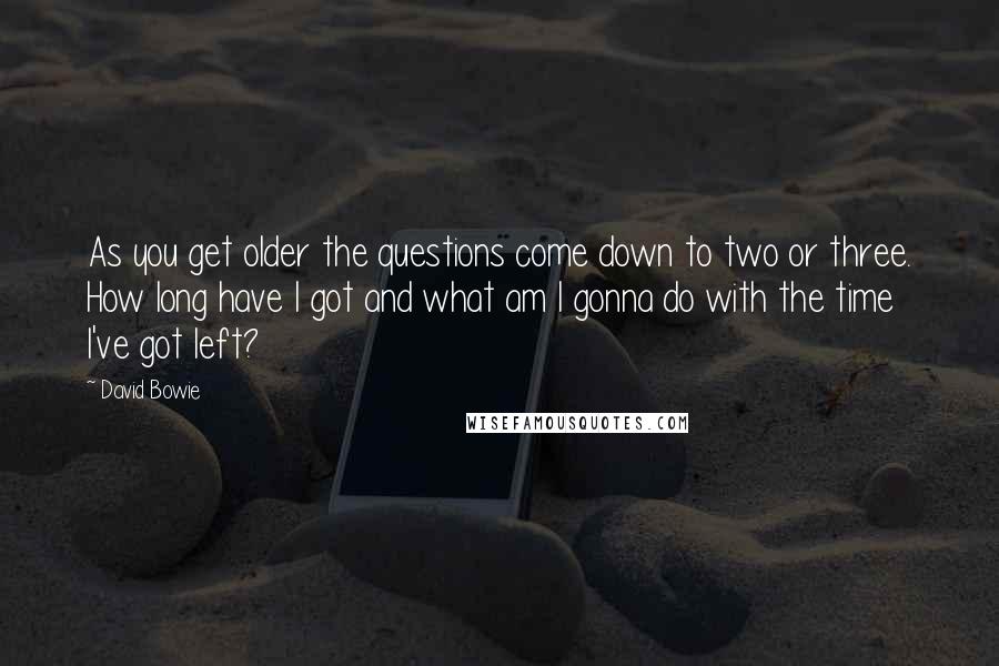 David Bowie Quotes: As you get older the questions come down to two or three. How long have I got and what am I gonna do with the time I've got left?