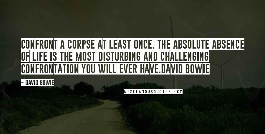 David Bowie Quotes: Confront a corpse at least once. The absolute absence of life is the most disturbing and challenging confrontation you will ever have.David Bowie