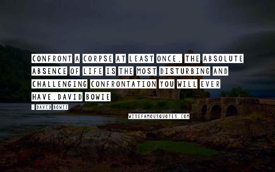 David Bowie Quotes: Confront a corpse at least once. The absolute absence of life is the most disturbing and challenging confrontation you will ever have.David Bowie