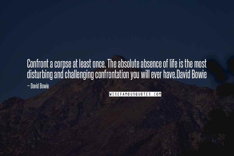 David Bowie Quotes: Confront a corpse at least once. The absolute absence of life is the most disturbing and challenging confrontation you will ever have.David Bowie