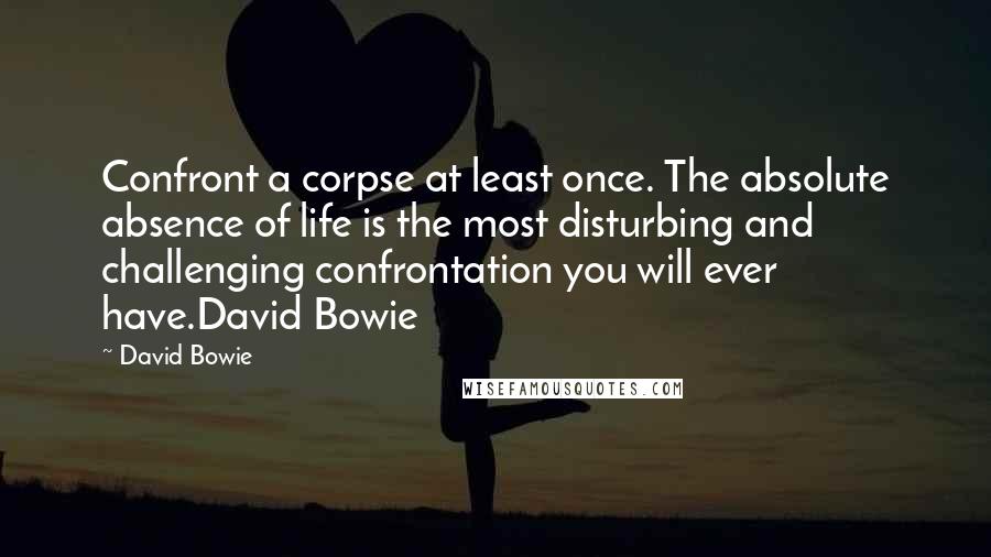 David Bowie Quotes: Confront a corpse at least once. The absolute absence of life is the most disturbing and challenging confrontation you will ever have.David Bowie