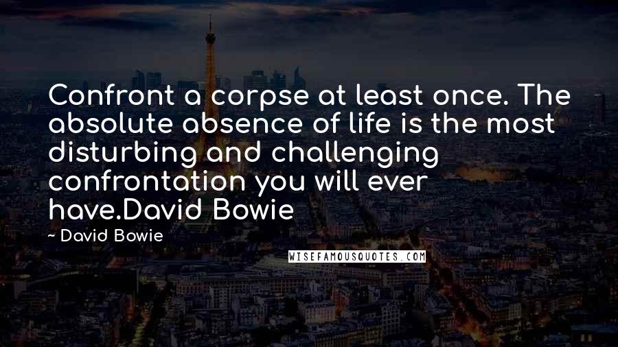 David Bowie Quotes: Confront a corpse at least once. The absolute absence of life is the most disturbing and challenging confrontation you will ever have.David Bowie