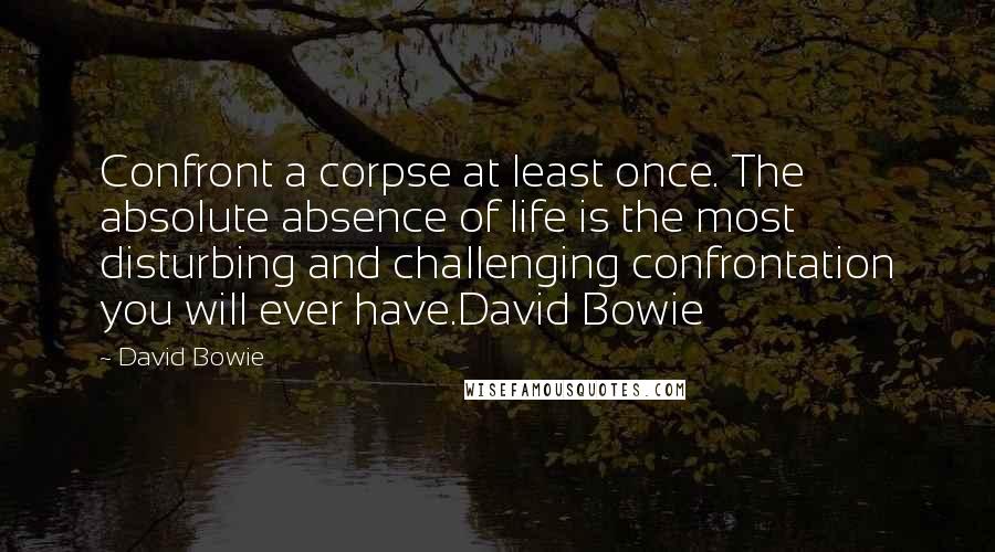 David Bowie Quotes: Confront a corpse at least once. The absolute absence of life is the most disturbing and challenging confrontation you will ever have.David Bowie