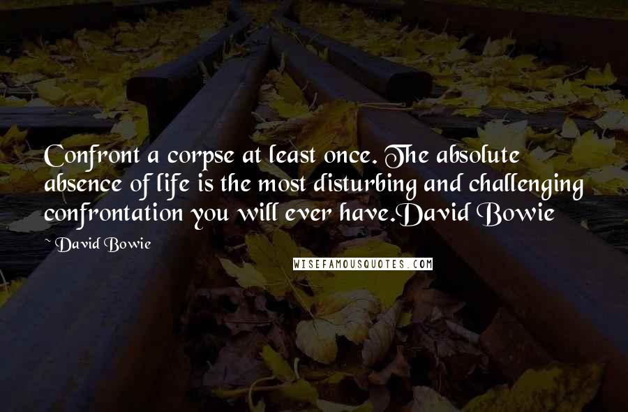 David Bowie Quotes: Confront a corpse at least once. The absolute absence of life is the most disturbing and challenging confrontation you will ever have.David Bowie