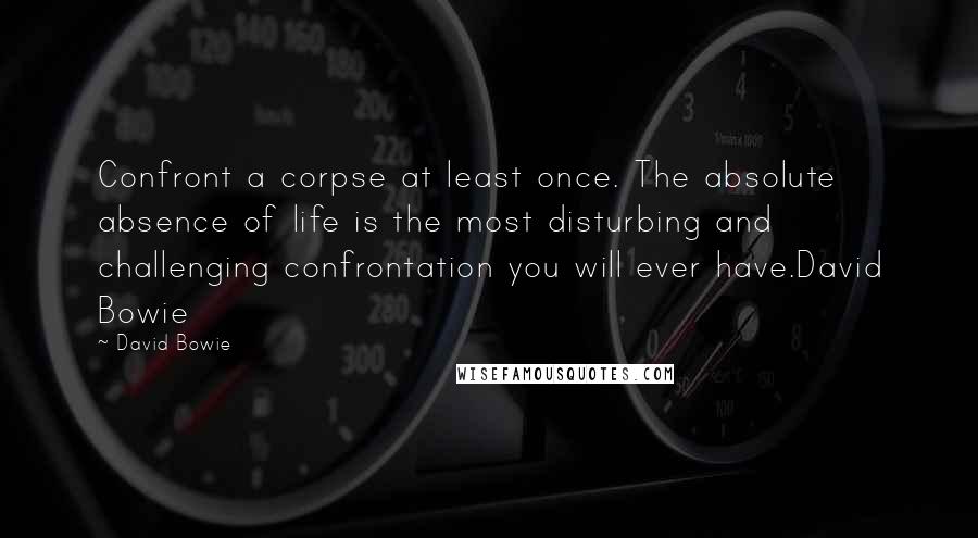 David Bowie Quotes: Confront a corpse at least once. The absolute absence of life is the most disturbing and challenging confrontation you will ever have.David Bowie