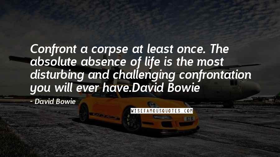 David Bowie Quotes: Confront a corpse at least once. The absolute absence of life is the most disturbing and challenging confrontation you will ever have.David Bowie