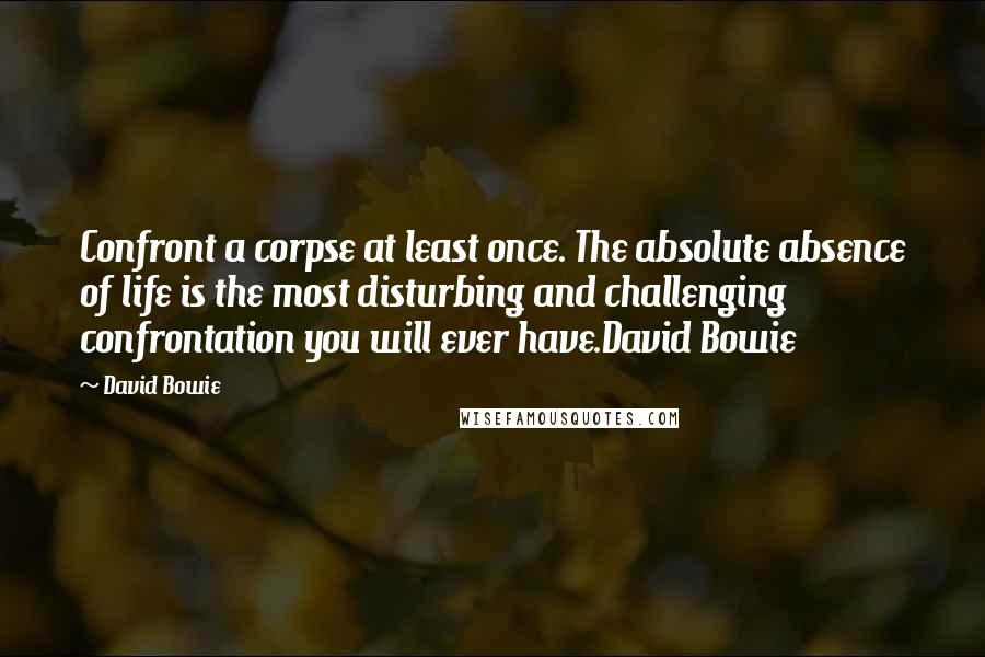 David Bowie Quotes: Confront a corpse at least once. The absolute absence of life is the most disturbing and challenging confrontation you will ever have.David Bowie