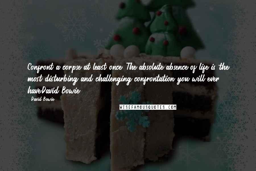 David Bowie Quotes: Confront a corpse at least once. The absolute absence of life is the most disturbing and challenging confrontation you will ever have.David Bowie