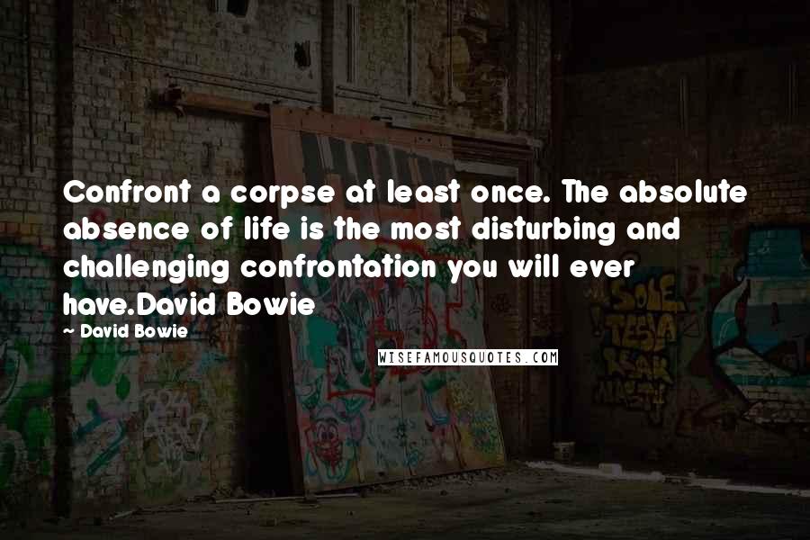 David Bowie Quotes: Confront a corpse at least once. The absolute absence of life is the most disturbing and challenging confrontation you will ever have.David Bowie