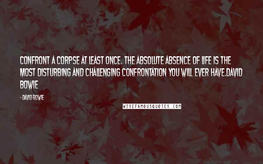 David Bowie Quotes: Confront a corpse at least once. The absolute absence of life is the most disturbing and challenging confrontation you will ever have.David Bowie