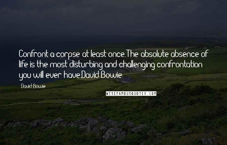 David Bowie Quotes: Confront a corpse at least once. The absolute absence of life is the most disturbing and challenging confrontation you will ever have.David Bowie