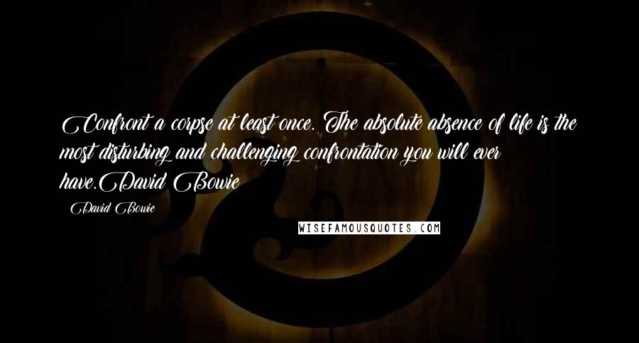 David Bowie Quotes: Confront a corpse at least once. The absolute absence of life is the most disturbing and challenging confrontation you will ever have.David Bowie