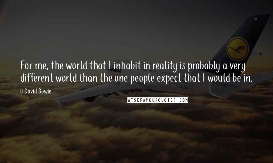 David Bowie Quotes: For me, the world that I inhabit in reality is probably a very different world than the one people expect that I would be in.