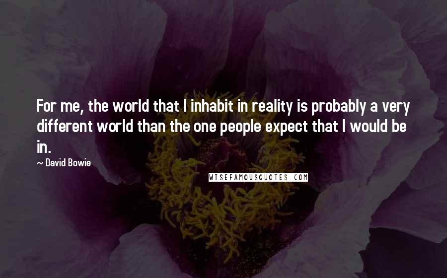 David Bowie Quotes: For me, the world that I inhabit in reality is probably a very different world than the one people expect that I would be in.