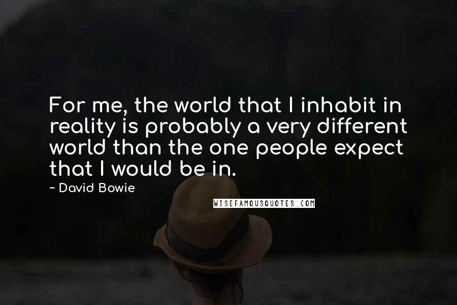 David Bowie Quotes: For me, the world that I inhabit in reality is probably a very different world than the one people expect that I would be in.