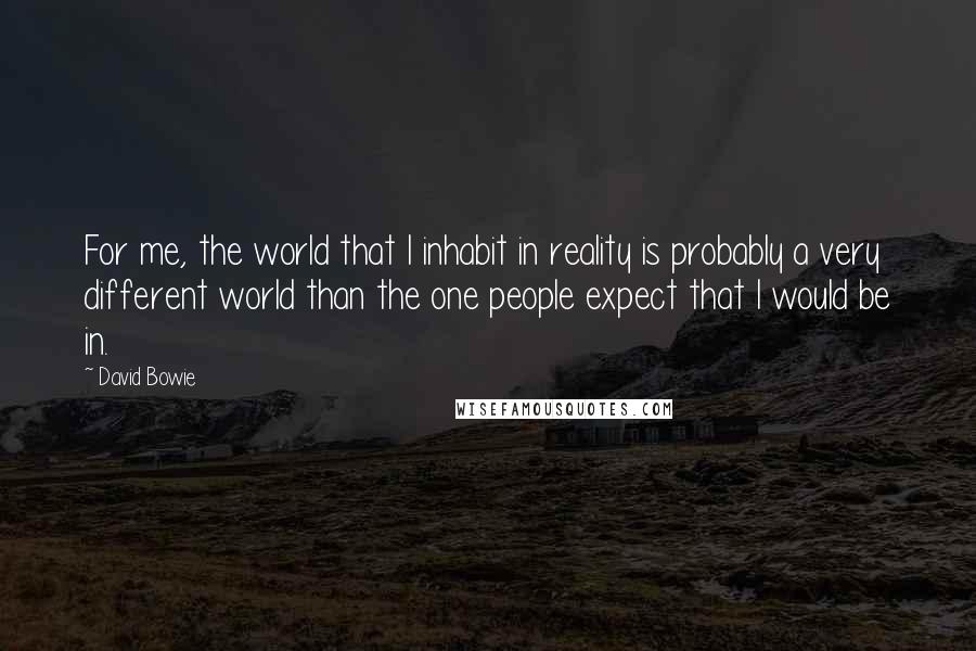 David Bowie Quotes: For me, the world that I inhabit in reality is probably a very different world than the one people expect that I would be in.