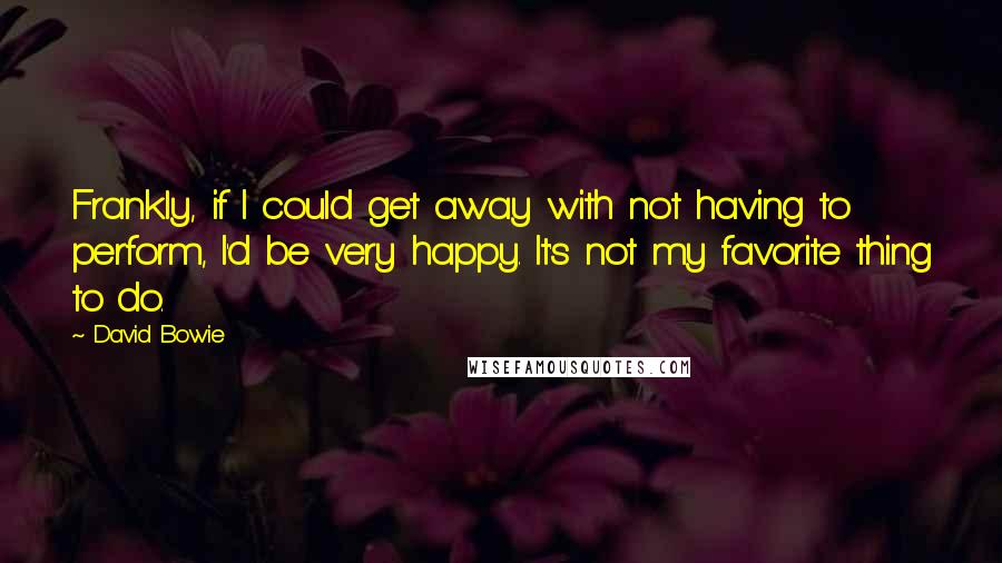David Bowie Quotes: Frankly, if I could get away with not having to perform, I'd be very happy. It's not my favorite thing to do.