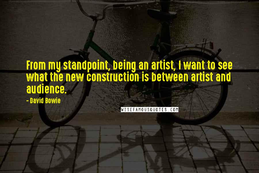 David Bowie Quotes: From my standpoint, being an artist, I want to see what the new construction is between artist and audience.