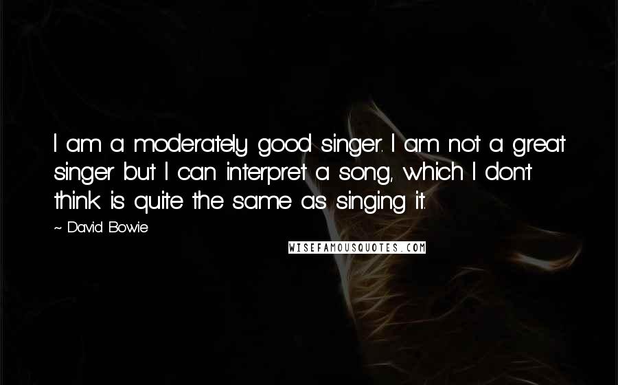 David Bowie Quotes: I am a moderately good singer. I am not a great singer but I can interpret a song, which I don't think is quite the same as singing it.
