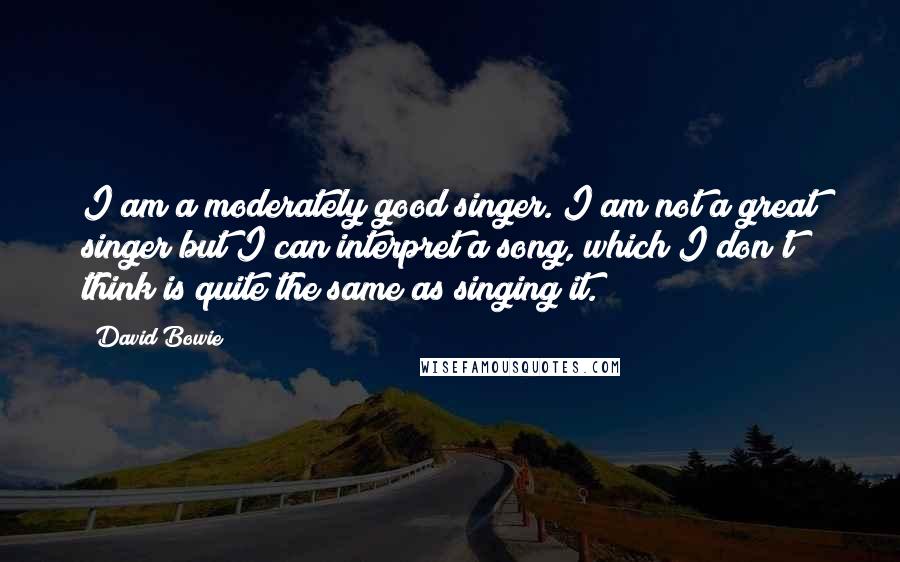 David Bowie Quotes: I am a moderately good singer. I am not a great singer but I can interpret a song, which I don't think is quite the same as singing it.