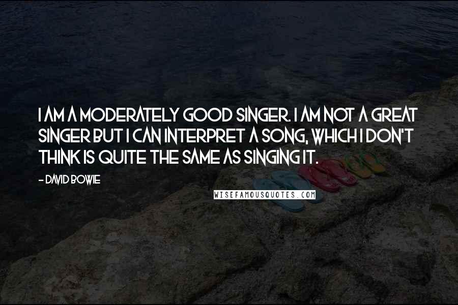 David Bowie Quotes: I am a moderately good singer. I am not a great singer but I can interpret a song, which I don't think is quite the same as singing it.