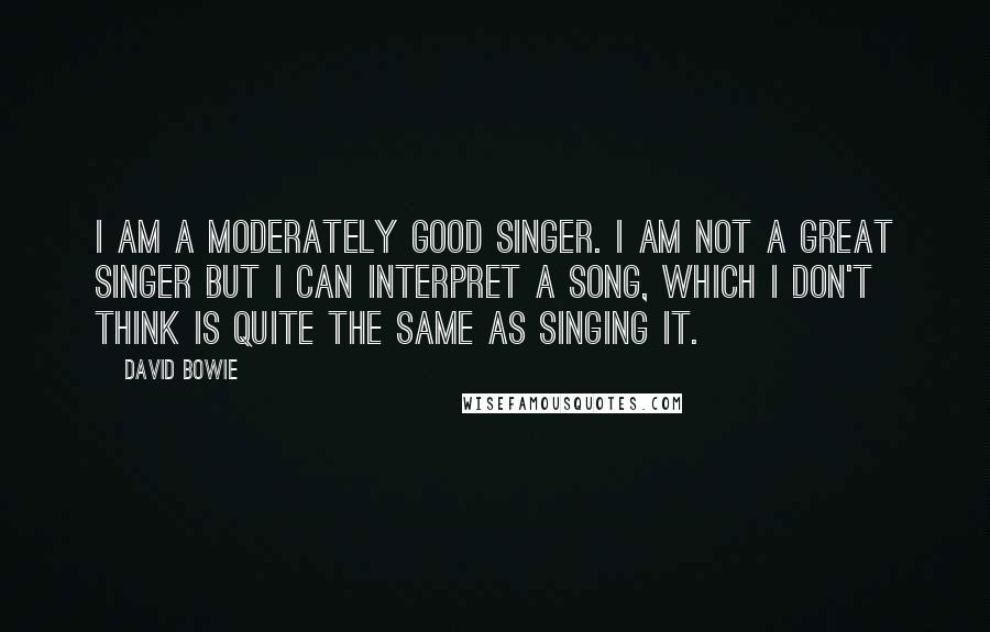 David Bowie Quotes: I am a moderately good singer. I am not a great singer but I can interpret a song, which I don't think is quite the same as singing it.