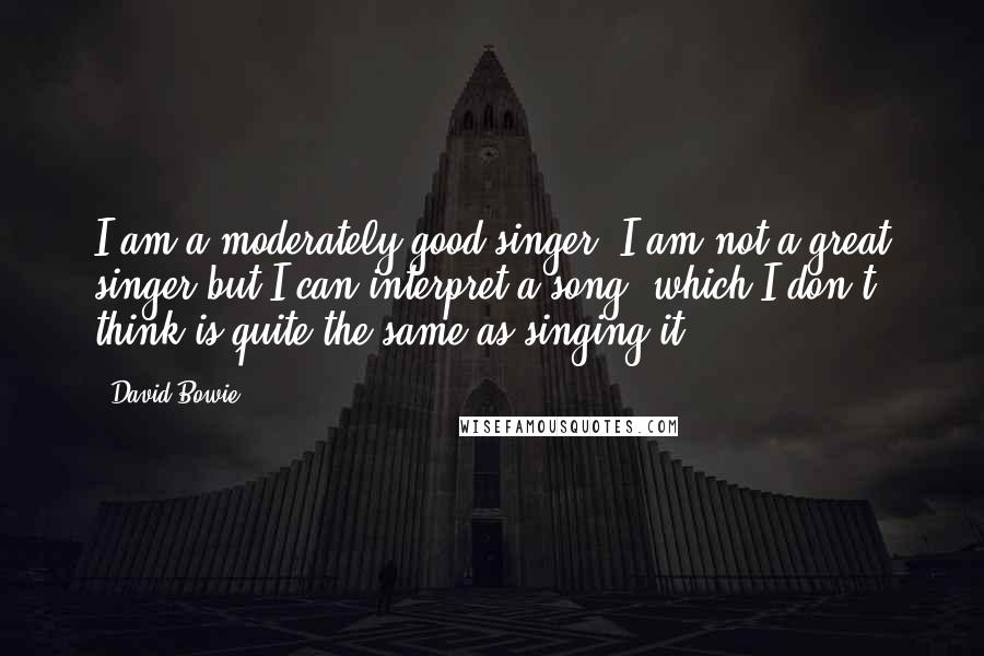 David Bowie Quotes: I am a moderately good singer. I am not a great singer but I can interpret a song, which I don't think is quite the same as singing it.