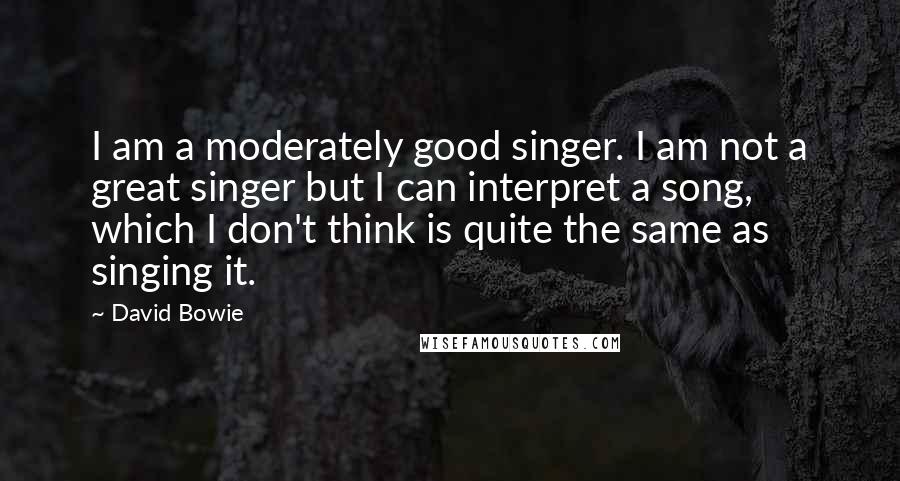 David Bowie Quotes: I am a moderately good singer. I am not a great singer but I can interpret a song, which I don't think is quite the same as singing it.