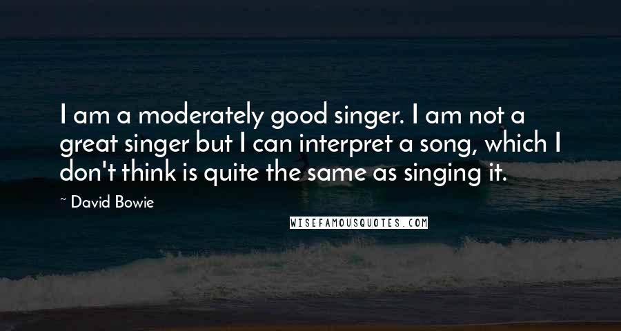 David Bowie Quotes: I am a moderately good singer. I am not a great singer but I can interpret a song, which I don't think is quite the same as singing it.