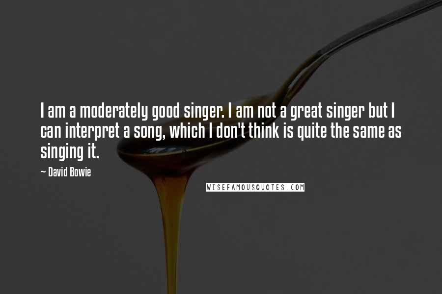 David Bowie Quotes: I am a moderately good singer. I am not a great singer but I can interpret a song, which I don't think is quite the same as singing it.