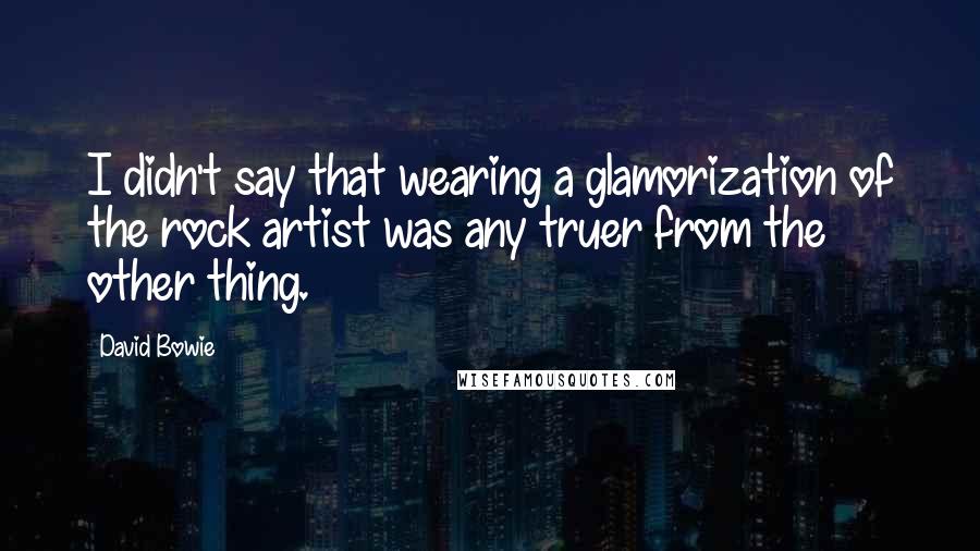 David Bowie Quotes: I didn't say that wearing a glamorization of the rock artist was any truer from the other thing.