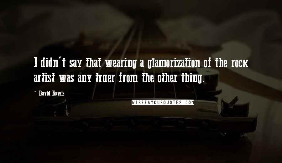 David Bowie Quotes: I didn't say that wearing a glamorization of the rock artist was any truer from the other thing.