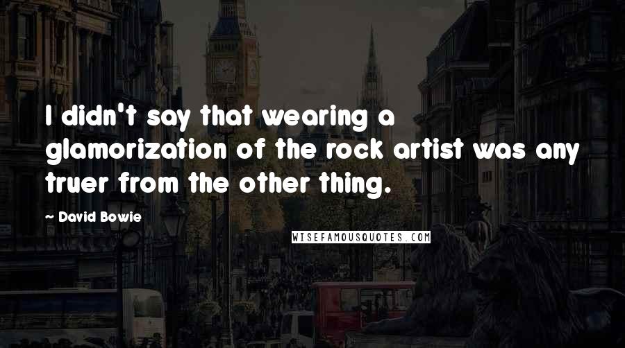 David Bowie Quotes: I didn't say that wearing a glamorization of the rock artist was any truer from the other thing.