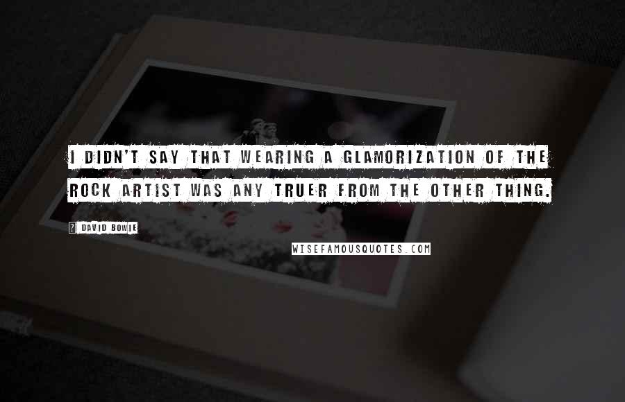 David Bowie Quotes: I didn't say that wearing a glamorization of the rock artist was any truer from the other thing.