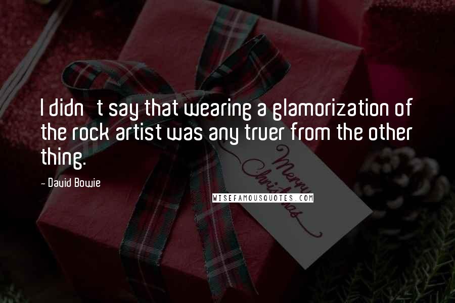 David Bowie Quotes: I didn't say that wearing a glamorization of the rock artist was any truer from the other thing.