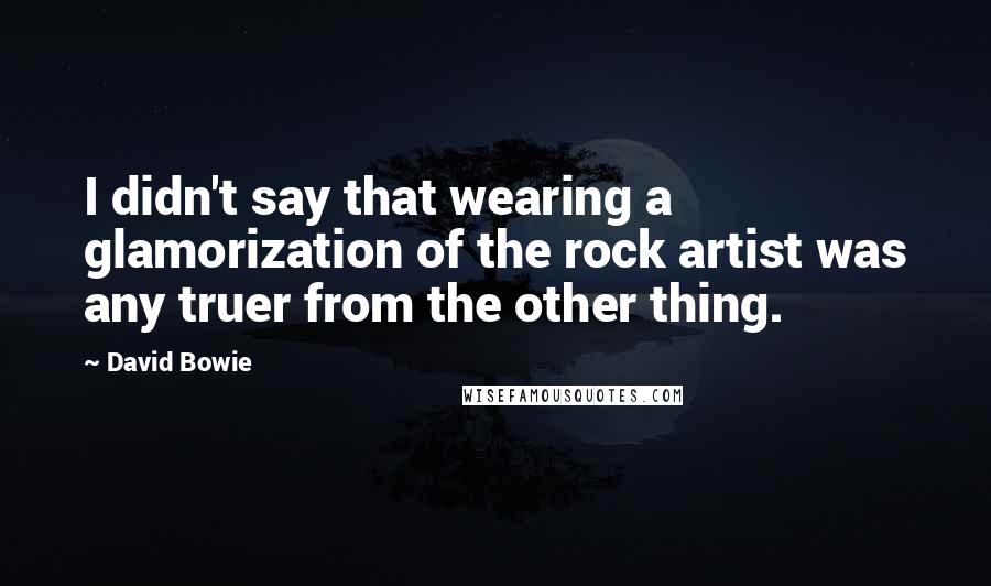 David Bowie Quotes: I didn't say that wearing a glamorization of the rock artist was any truer from the other thing.