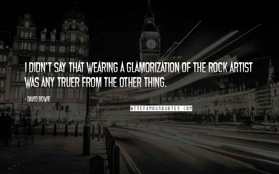 David Bowie Quotes: I didn't say that wearing a glamorization of the rock artist was any truer from the other thing.