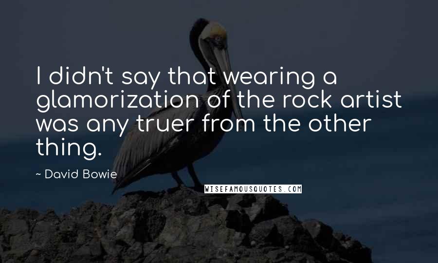 David Bowie Quotes: I didn't say that wearing a glamorization of the rock artist was any truer from the other thing.