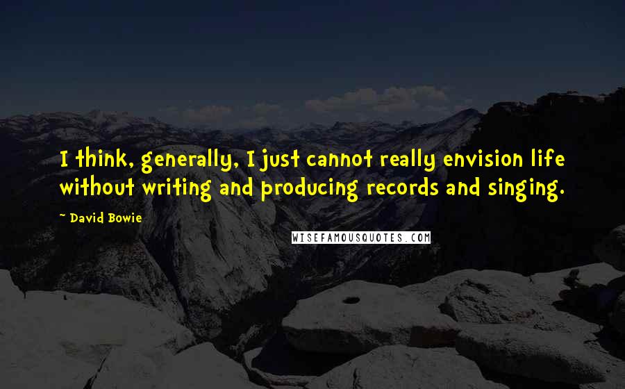 David Bowie Quotes: I think, generally, I just cannot really envision life without writing and producing records and singing.