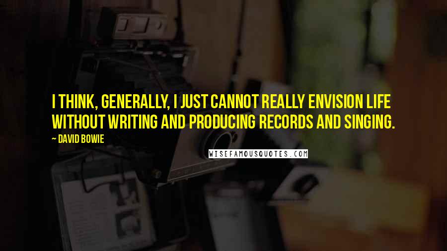 David Bowie Quotes: I think, generally, I just cannot really envision life without writing and producing records and singing.