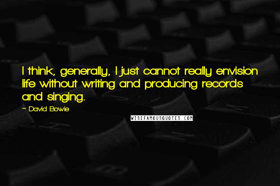 David Bowie Quotes: I think, generally, I just cannot really envision life without writing and producing records and singing.