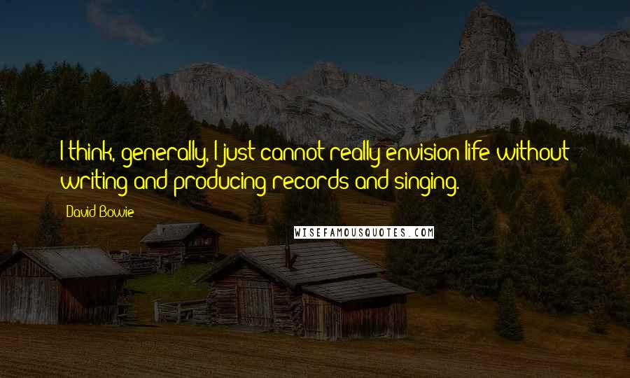 David Bowie Quotes: I think, generally, I just cannot really envision life without writing and producing records and singing.