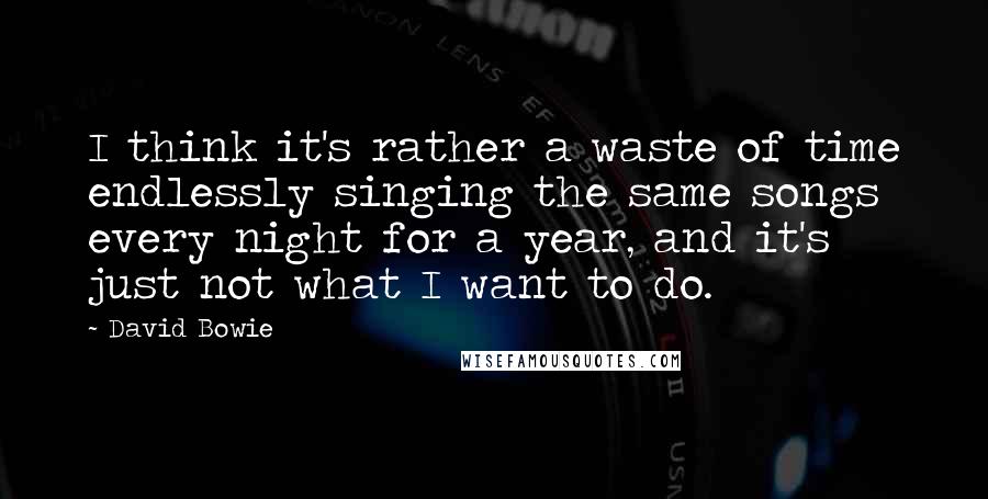 David Bowie Quotes: I think it's rather a waste of time endlessly singing the same songs every night for a year, and it's just not what I want to do.