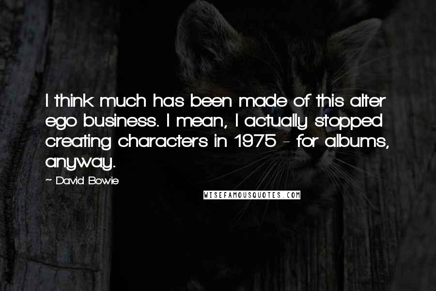 David Bowie Quotes: I think much has been made of this alter ego business. I mean, I actually stopped creating characters in 1975 - for albums, anyway.