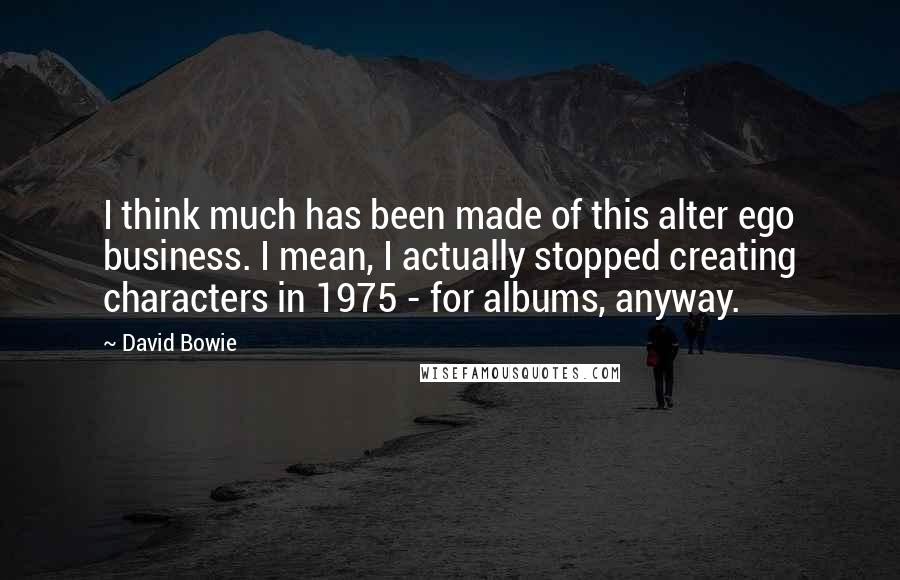 David Bowie Quotes: I think much has been made of this alter ego business. I mean, I actually stopped creating characters in 1975 - for albums, anyway.