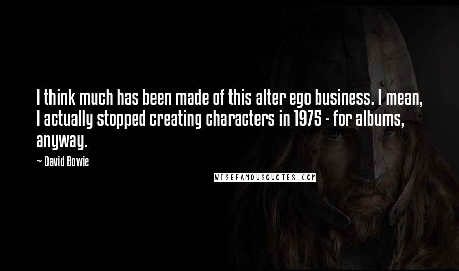 David Bowie Quotes: I think much has been made of this alter ego business. I mean, I actually stopped creating characters in 1975 - for albums, anyway.