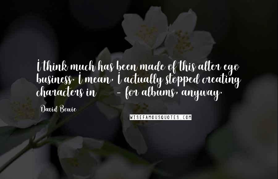 David Bowie Quotes: I think much has been made of this alter ego business. I mean, I actually stopped creating characters in 1975 - for albums, anyway.