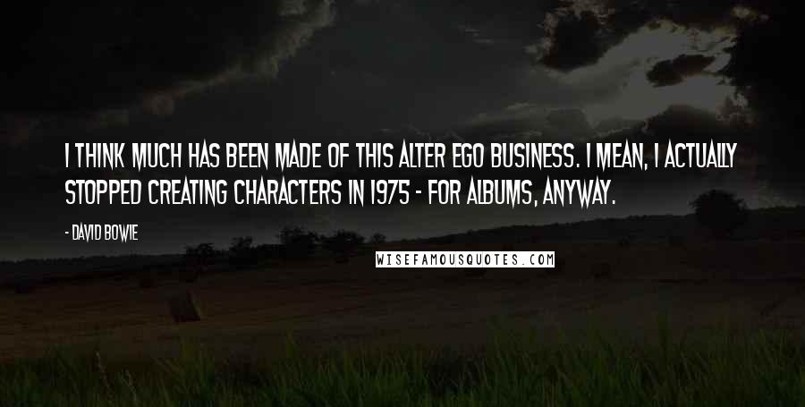 David Bowie Quotes: I think much has been made of this alter ego business. I mean, I actually stopped creating characters in 1975 - for albums, anyway.