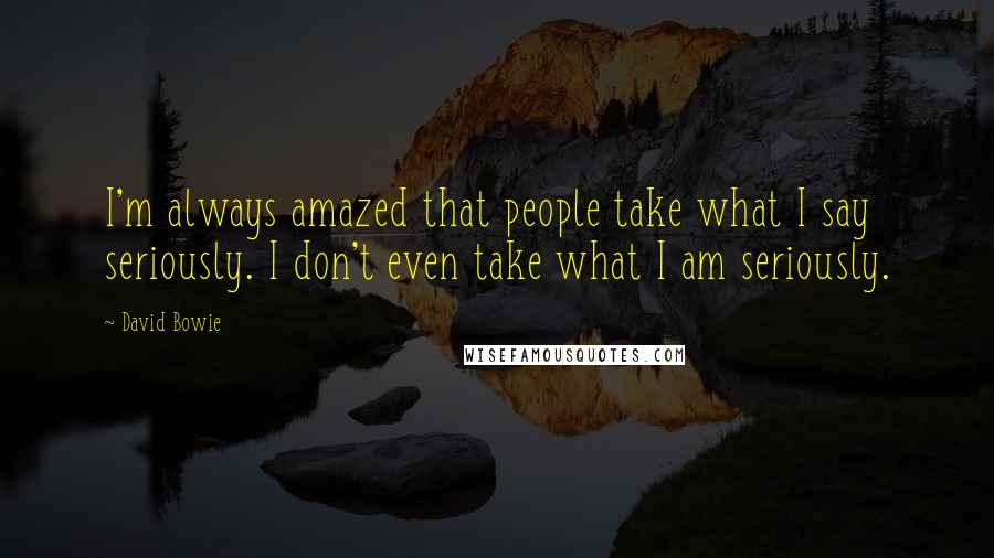 David Bowie Quotes: I'm always amazed that people take what I say seriously. I don't even take what I am seriously.