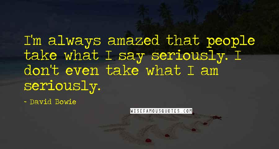David Bowie Quotes: I'm always amazed that people take what I say seriously. I don't even take what I am seriously.